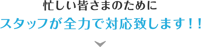 忙しい皆さまのためにスタッフが全力で対応致します！！